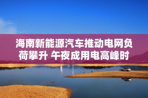 海南新能源汽车推动电网负荷攀升 午夜成用电高峰时段