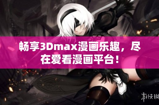 畅享3Dmax漫画乐趣，尽在爱看漫画平台！