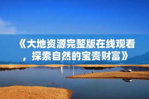 《大地资源完整版在线观看，探索自然的宝贵财富》