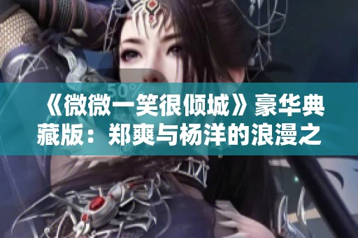 《微微一笑很倾城》豪华典藏版：郑爽与杨洋的浪漫之旅再度升级