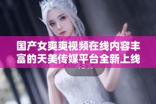 国产女爽爽视频在线内容丰富的天美传媒平台全新上线