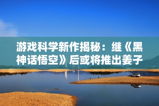游戏科学新作揭秘：继《黑神话悟空》后或将推出姜子牙题材游戏