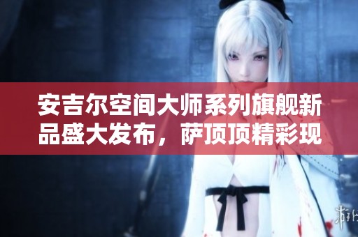 安吉尔空间大师系列旗舰新品盛大发布，萨顶顶精彩现场助阵