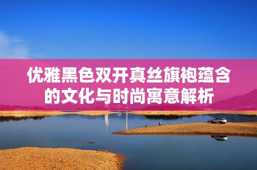 优雅黑色双开真丝旗袍蕴含的文化与时尚寓意解析