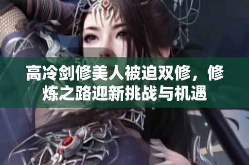 高冷剑修美人被迫双修，修炼之路迎新挑战与机遇