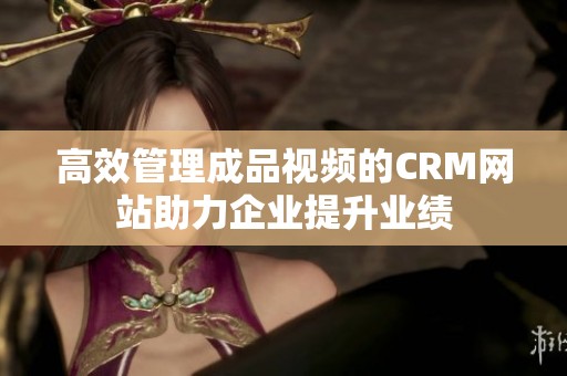 高效管理成品视频的CRM网站助力企业提升业绩