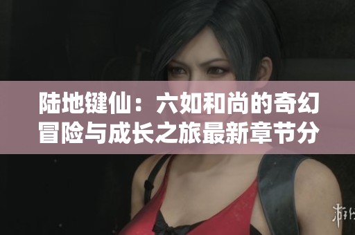 陆地键仙：六如和尚的奇幻冒险与成长之旅最新章节分享