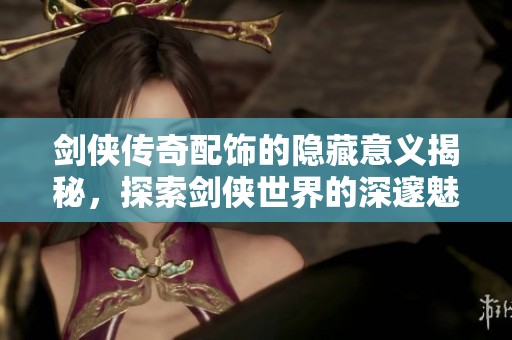 剑侠传奇配饰的隐藏意义揭秘，探索剑侠世界的深邃魅力