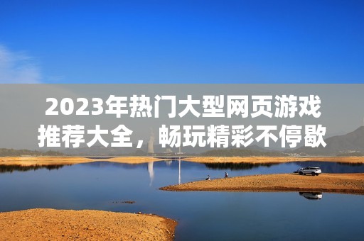 2023年热门大型网页游戏推荐大全，畅玩精彩不停歇