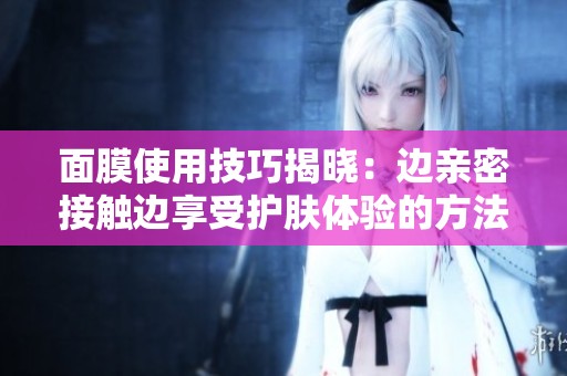 面膜使用技巧揭晓：边亲密接触边享受护肤体验的方法分享