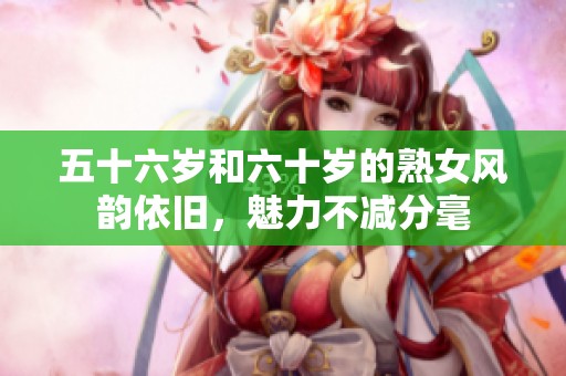 五十六岁和六十岁的熟女风韵依旧，魅力不减分毫