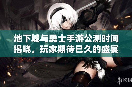 地下城与勇士手游公测时间揭晓，玩家期待已久的盛宴即将开启