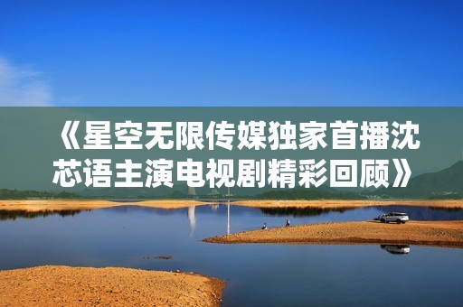 《星空无限传媒独家首播沈芯语主演电视剧精彩回顾》