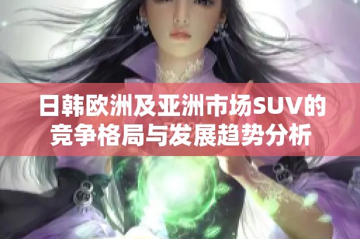 日韩欧洲及亚洲市场SUV的竞争格局与发展趋势分析