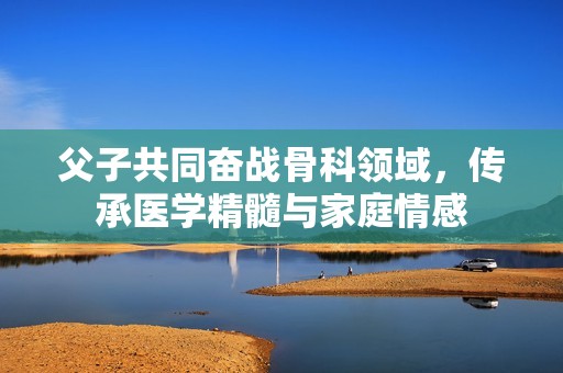 父子共同奋战骨科领域，传承医学精髓与家庭情感