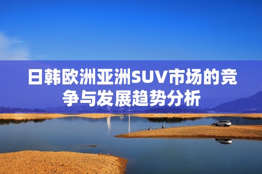 日韩欧洲亚洲SUV市场的竞争与发展趋势分析