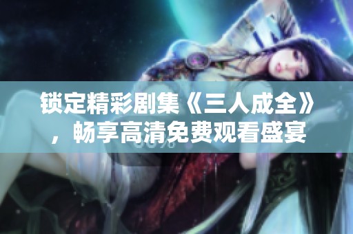 锁定精彩剧集《三人成全》，畅享高清免费观看盛宴