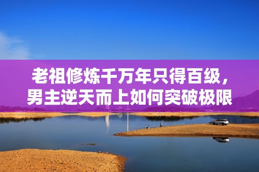 老祖修炼千万年只得百级，男主逆天而上如何突破极限