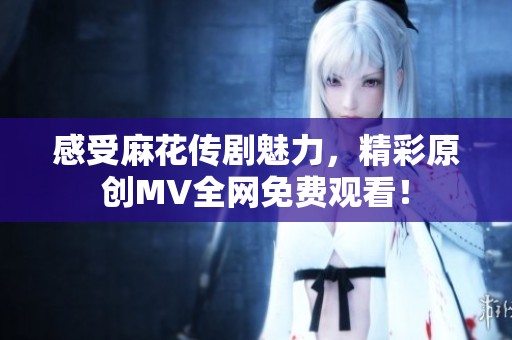 感受麻花传剧魅力，精彩原创MV全网免费观看！
