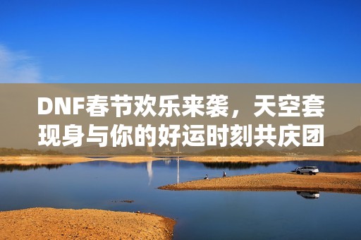 DNF春节欢乐来袭，天空套现身与你的好运时刻共庆团圆！