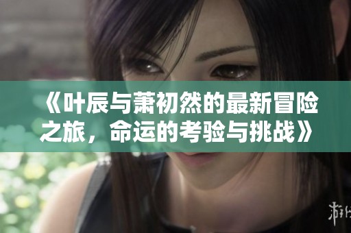 《叶辰与萧初然的最新冒险之旅，命运的考验与挑战》