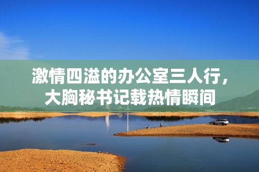 激情四溢的办公室三人行，大胸秘书记载热情瞬间