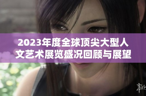 2023年度全球顶尖大型人文艺术展览盛况回顾与展望