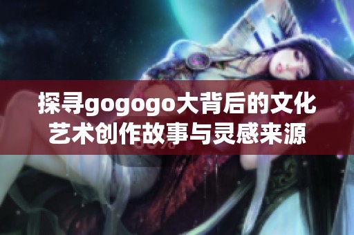 探寻gogogo大背后的文化艺术创作故事与灵感来源