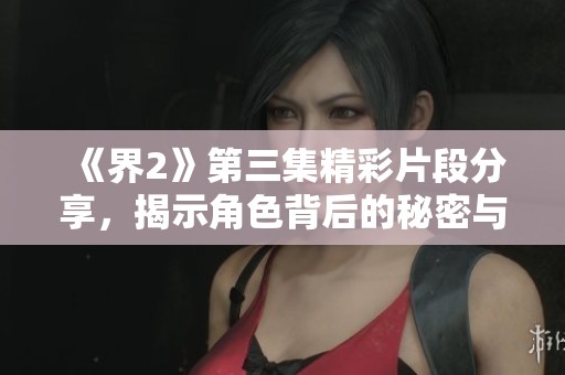 《界2》第三集精彩片段分享，揭示角色背后的秘密与冲突