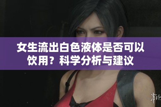 女生流出白色液体是否可以饮用？科学分析与建议