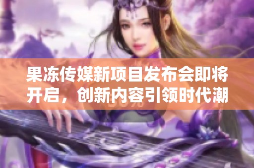 果冻传媒新项目发布会即将开启，创新内容引领时代潮流