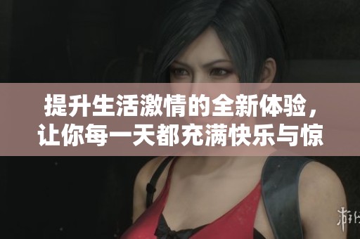 提升生活激情的全新体验，让你每一天都充满快乐与惊喜