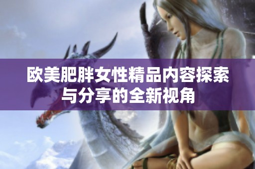 欧美肥胖女性精品内容探索与分享的全新视角