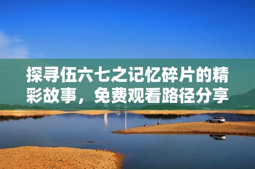 探寻伍六七之记忆碎片的精彩故事，免费观看路径分享