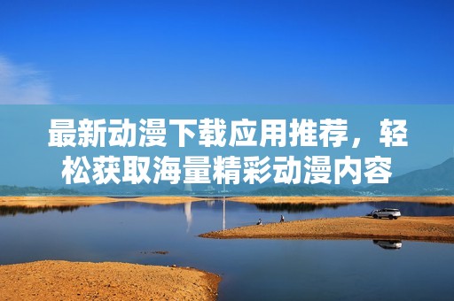 最新动漫下载应用推荐，轻松获取海量精彩动漫内容