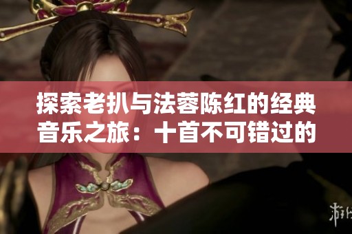 探索老扒与法蓉陈红的经典音乐之旅：十首不可错过的动人曲目
