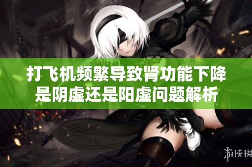 打飞机频繁导致肾功能下降是阴虚还是阳虚问题解析