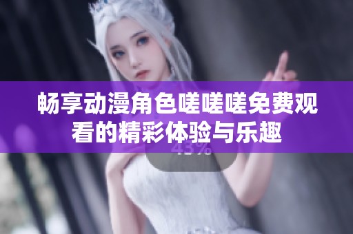 畅享动漫角色嗟嗟嗟免费观看的精彩体验与乐趣