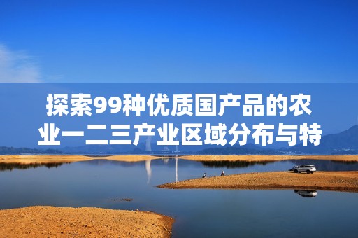 探索99种优质国产品的农业一二三产业区域分布与特色分析