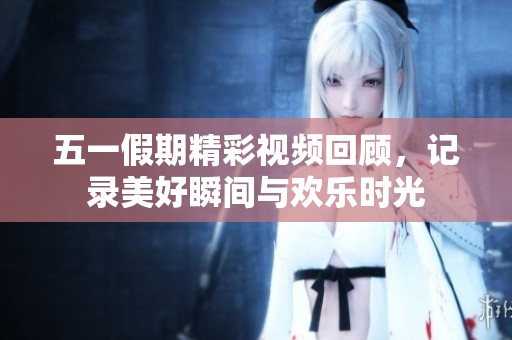 五一假期精彩视频回顾，记录美好瞬间与欢乐时光