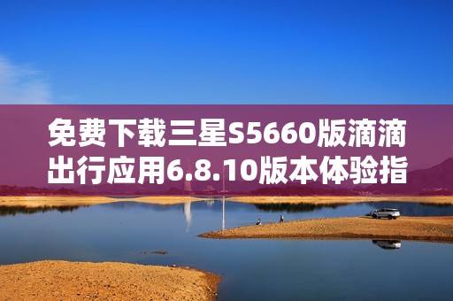免费下载三星S5660版滴滴出行应用6.8.10版本体验指南