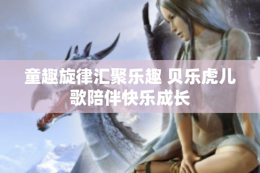 童趣旋律汇聚乐趣 贝乐虎儿歌陪伴快乐成长
