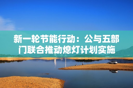 新一轮节能行动：公与五部门联合推动熄灯计划实施
