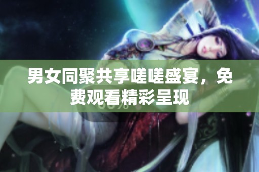 男女同聚共享嗟嗟盛宴，免费观看精彩呈现
