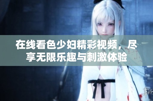 在线看色少妇精彩视频，尽享无限乐趣与刺激体验