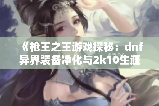 《枪王之王游戏探秘：dnf异界装备净化与2k10生涯模式全收集攻略》