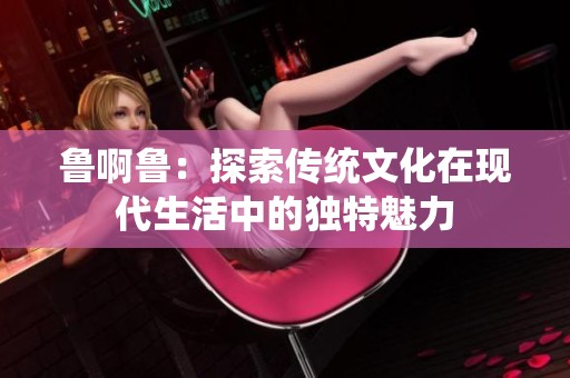 鲁啊鲁：探索传统文化在现代生活中的独特魅力