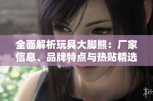 全面解析玩具大脚熊：厂家信息、品牌特点与热贴精选