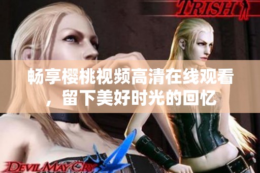 畅享樱桃视频高清在线观看，留下美好时光的回忆
