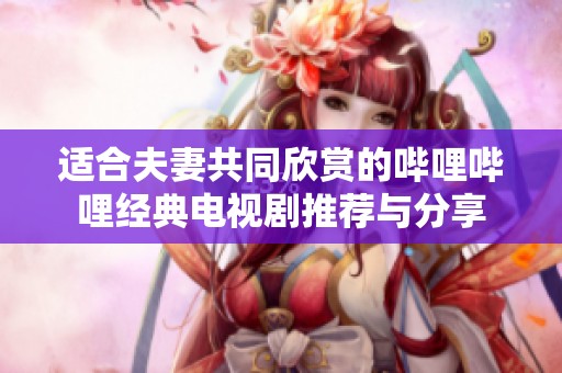 适合夫妻共同欣赏的哔哩哔哩经典电视剧推荐与分享